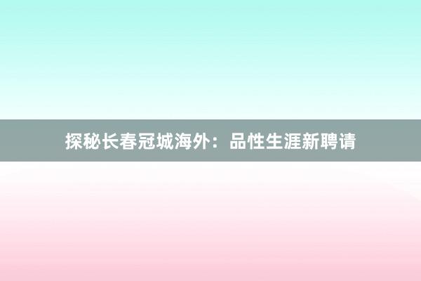 探秘长春冠城海外：品性生涯新聘请